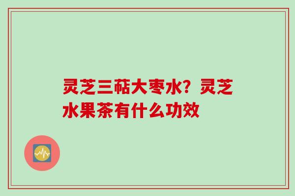 灵芝三萜大枣水？灵芝水果茶有什么功效