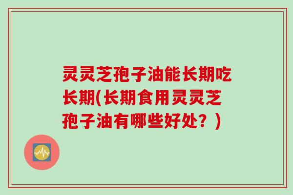 灵灵芝孢子油能长期吃长期(长期食用灵灵芝孢子油有哪些好处?)