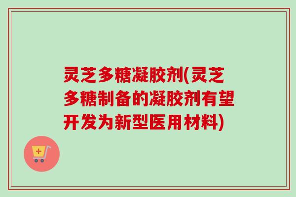 灵芝多糖凝胶剂(灵芝多糖制备的凝胶剂有望开发为新型医用材料)