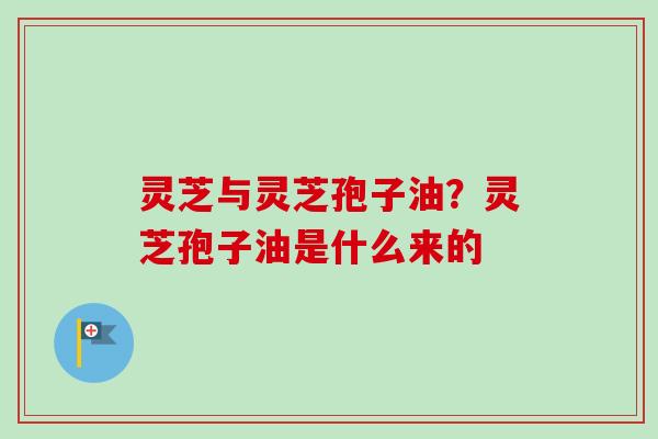 灵芝与灵芝孢子油？灵芝孢子油是什么来的