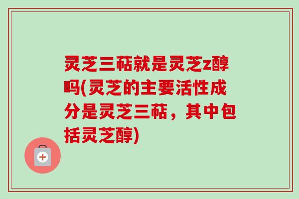 灵芝三萜就是灵芝z醇吗(灵芝的主要活性成分是灵芝三萜，其中包括灵芝醇)