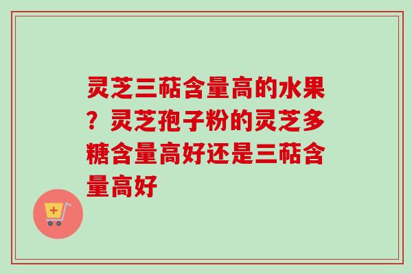 灵芝三萜含量高的水果?灵芝孢子粉的灵芝多糖含量高好还是三萜含量高好