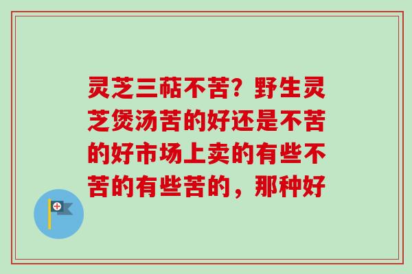灵芝三萜不苦？野生灵芝煲汤苦的好还是不苦的好市场上卖的有些不苦的有些苦的，那种好