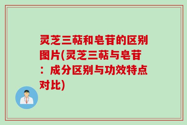 灵芝三萜和皂苷的区别图片(灵芝三萜与皂苷：成分区别与功效特点对比)