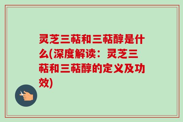 灵芝三萜和三萜醇是什么(深度解读：灵芝三萜和三萜醇的定义及功效)