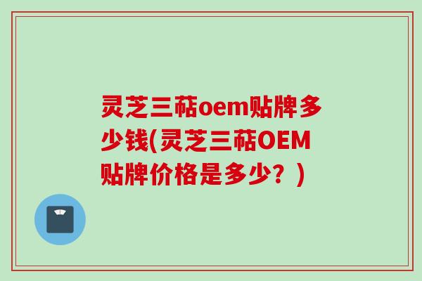 灵芝三萜oem贴牌多少钱(灵芝三萜OEM贴牌价格是多少?)