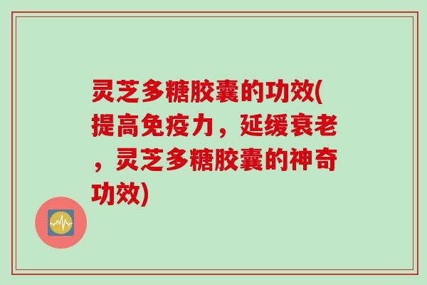 灵芝多糖胶囊的功效(提高免疫力,延缓,灵芝多糖胶囊的神奇功效) 灵芝多糖胶囊的功效(提高免疫力,延缓,灵芝多糖胶囊的神奇功效)