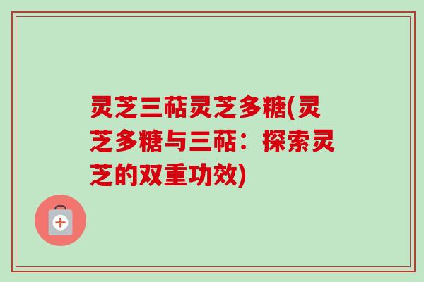 灵芝三萜灵芝多糖(灵芝多糖与三萜：探索灵芝的双重功效)