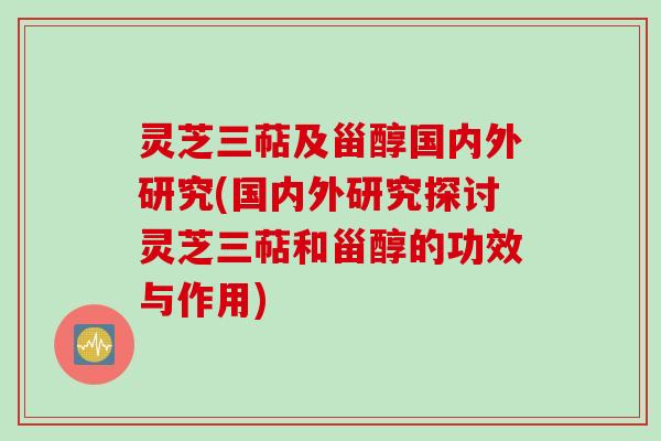 灵芝三萜及甾醇国内外研究(国内外研究探讨灵芝三萜和甾醇的功效与作用)