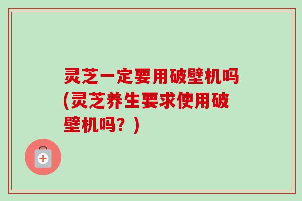 灵芝一定要用破壁机吗(灵芝养生要求使用破壁机吗?)