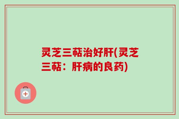 灵芝三萜治好肝(灵芝三萜:肝病的良药)