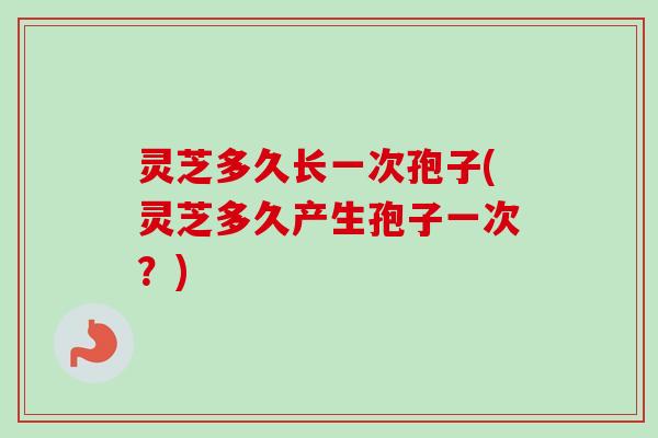 灵芝多久长一次孢子(灵芝多久产生孢子一次?)