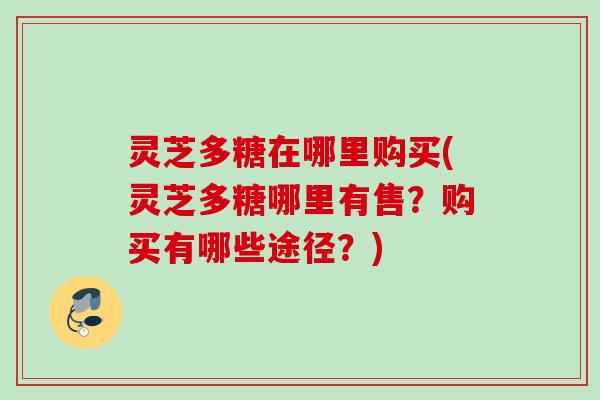 灵芝多糖在哪里购买(灵芝多糖哪里有售？购买有哪些途径？)