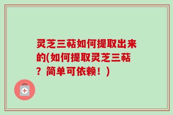 灵芝三萜如何提取出来的(如何提取灵芝三萜？简单可依赖！)