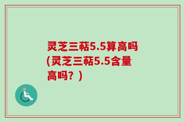 灵芝三萜5.5算高吗(灵芝三萜5.5含量高吗？)