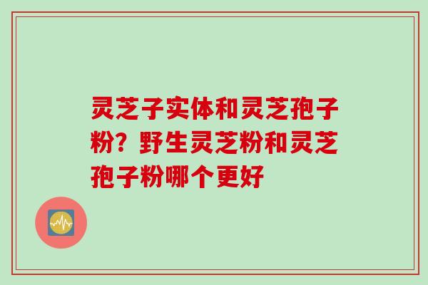 灵芝子实体和灵芝孢子粉？野生灵芝粉和灵芝孢子粉哪个更好