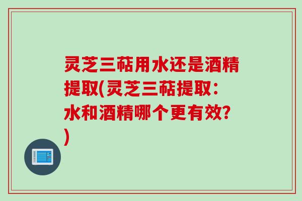 灵芝三萜用水还是酒精提取(灵芝三萜提取:水和酒精哪个更有效?)