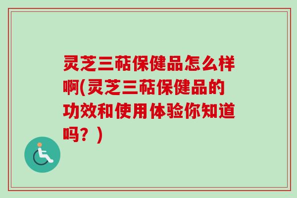 灵芝三萜保健品怎么样啊(灵芝三萜保健品的功效和使用体验你知道吗？)