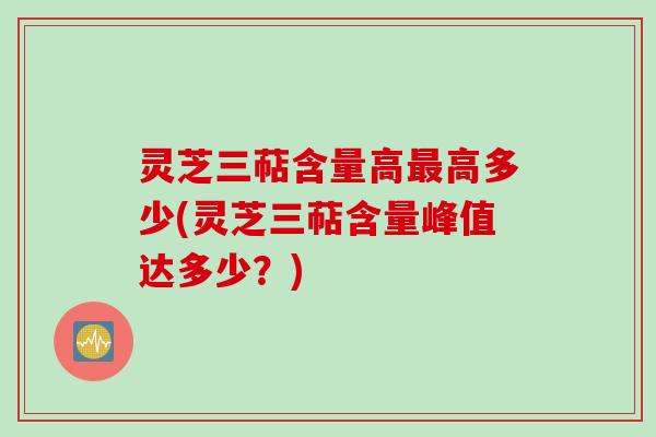 灵芝三萜含量高最高多少(灵芝三萜含量峰值达多少？)