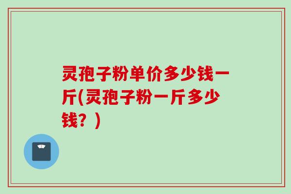 灵孢子粉单价多少钱一斤(灵孢子粉一斤多少钱？)