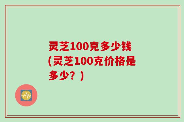 灵芝100克多少钱 (灵芝100克价格是多少?)
