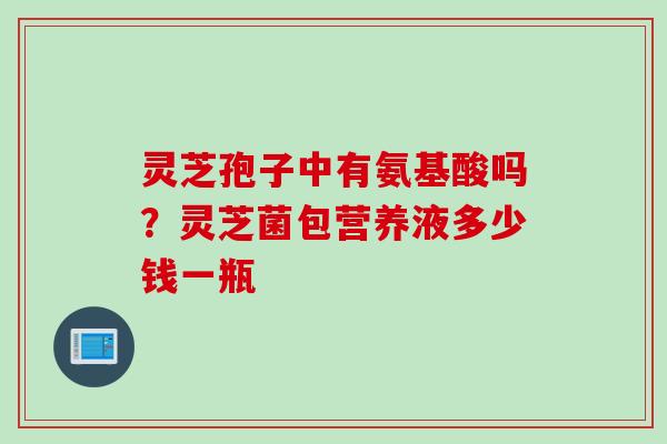 灵芝孢子中有氨基酸吗?灵芝菌包营养液多少钱一瓶