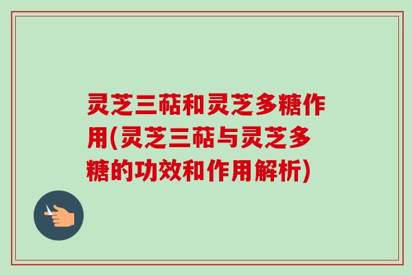 灵芝三萜和灵芝多糖作用(灵芝三萜与灵芝多糖的功效和作用解析)