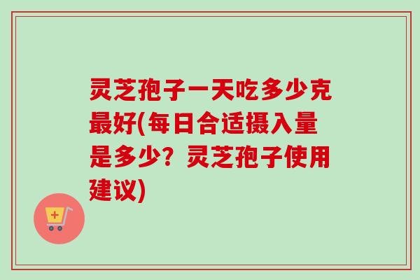 灵芝孢子一天吃多少克最好(每日合适摄入量是多少？灵芝孢子使用建议)