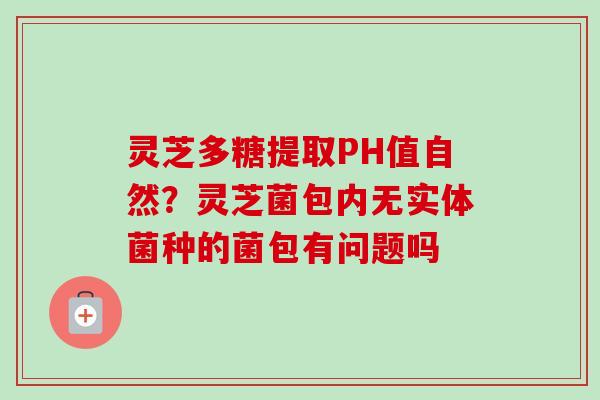 灵芝多糖提取PH值自然?灵芝菌包内无实体菌种的菌包有问题吗 灵芝多糖提取PH值自然?灵芝菌包内无实体菌种的菌包有问题吗