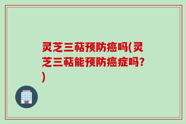 灵芝三萜预防癌吗(灵芝三萜能预防癌症吗？)