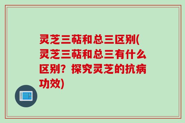 灵芝三萜和总三区别(灵芝三萜和总三有什么区别？探究灵芝的抗病功效)