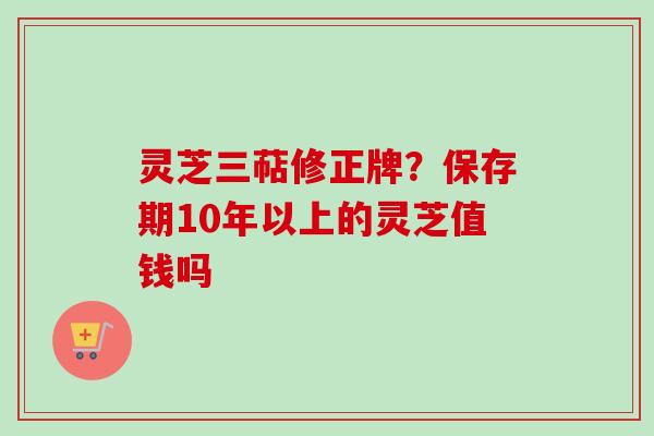 灵芝三萜修正牌？保存期10年以上的灵芝值钱吗
