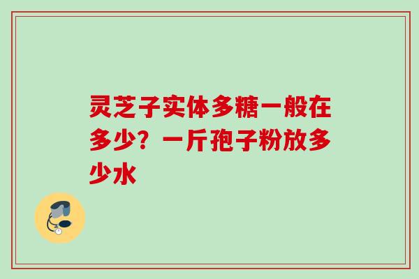 灵芝子实体多糖一般在多少?一斤孢子粉放多少水