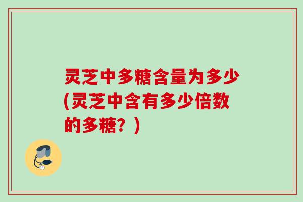 灵芝中多糖含量为多少(灵芝中含有多少倍数的多糖?)