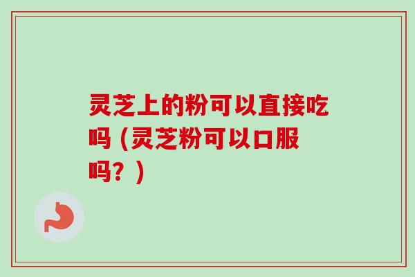 灵芝上的粉可以直接吃吗 (灵芝粉可以口服吗？)