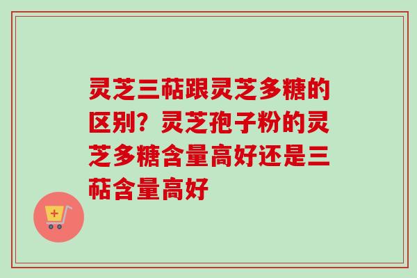 灵芝三萜跟灵芝多糖的区别？灵芝孢子粉的灵芝多糖含量高好还是三萜含量高好