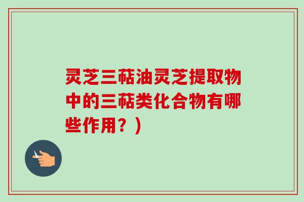 灵芝三萜油灵芝提取物中的三萜类化合物有哪些作用?)
