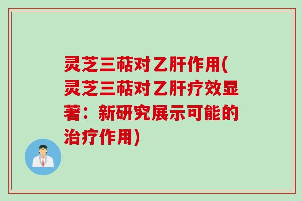 灵芝三萜对乙肝作用(灵芝三萜对乙肝疗效显著:新研究展示可能的治疗作用)