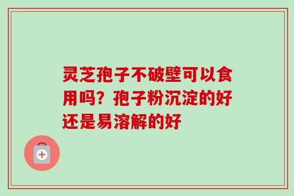灵芝孢子不破壁可以食用吗？孢子粉沉淀的好还是易溶解的好