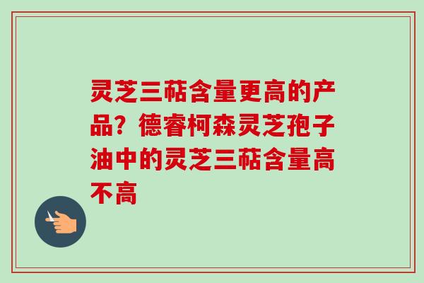 灵芝三萜含量更高的产品？德睿柯森灵芝孢子油中的灵芝三萜含量高不高
