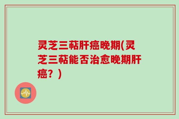 灵芝三萜肝癌晚期(灵芝三萜能否治愈晚期肝癌?)