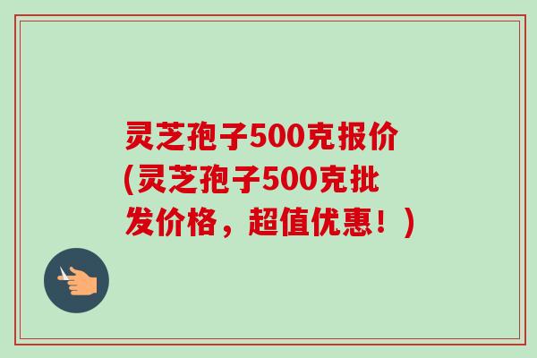灵芝孢子500克报价(灵芝孢子500克批发价格，超值优惠！)