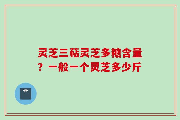 灵芝三萜灵芝多糖含量?一般一个灵芝多少斤