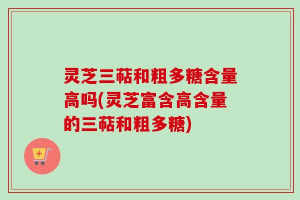 灵芝三萜和粗多糖含量高吗(灵芝富含高含量的三萜和粗多糖)