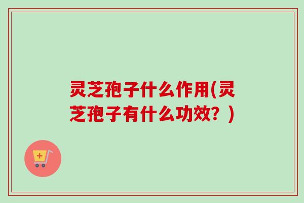 灵芝孢子什么作用(灵芝孢子有什么功效？)