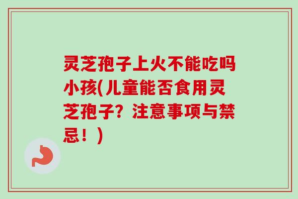灵芝孢子上火不能吃吗小孩(儿童能否食用灵芝孢子?注意事项与禁忌!)