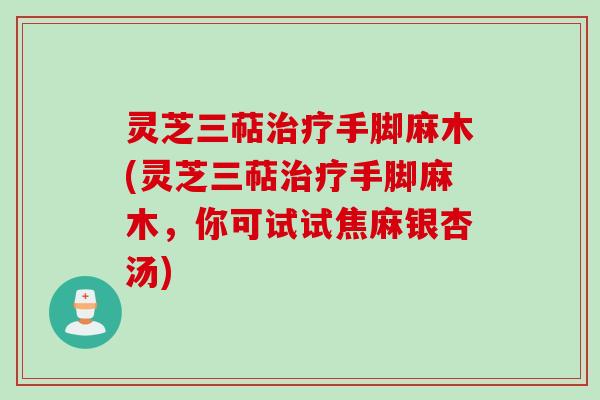 灵芝三萜治疗手脚麻木(灵芝三萜治疗手脚麻木,你可试试焦麻银杏汤)