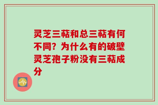 灵芝三萜和总三萜有何不同？为什么有的破壁灵芝孢子粉没有三萜成分