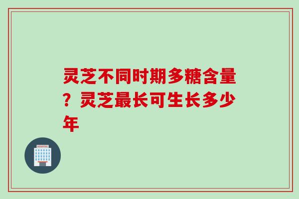 灵芝不同时期多糖含量？灵芝最长可生长多少年