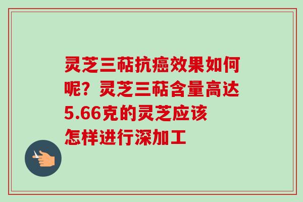 灵芝三萜抗癌效果如何呢？灵芝三萜含量高达5.66克的灵芝应该怎样进行深加工